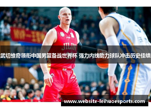 武切维奇领衔中国男篮备战世界杯 强力内线助力球队冲击历史佳绩