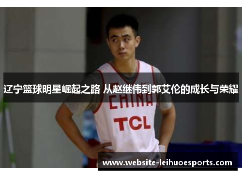 辽宁篮球明星崛起之路 从赵继伟到郭艾伦的成长与荣耀